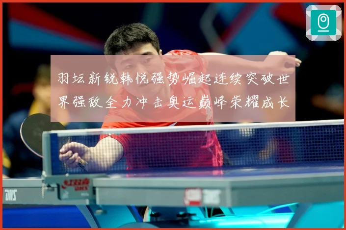 羽坛新锐韩悦强势崛起连续突破世界强敌全力冲击奥运巅峰荣耀成长观察