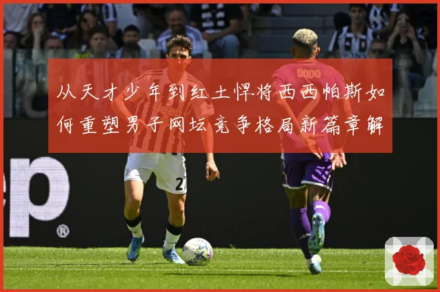 从天才少年到红土悍将西西帕斯如何重塑男子网坛竞争格局新篇章解析