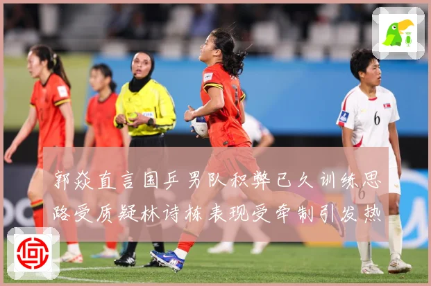 郭焱直言国乒男队积弊已久训练思路受质疑林诗栋表现受牵制引发热赛场解读
