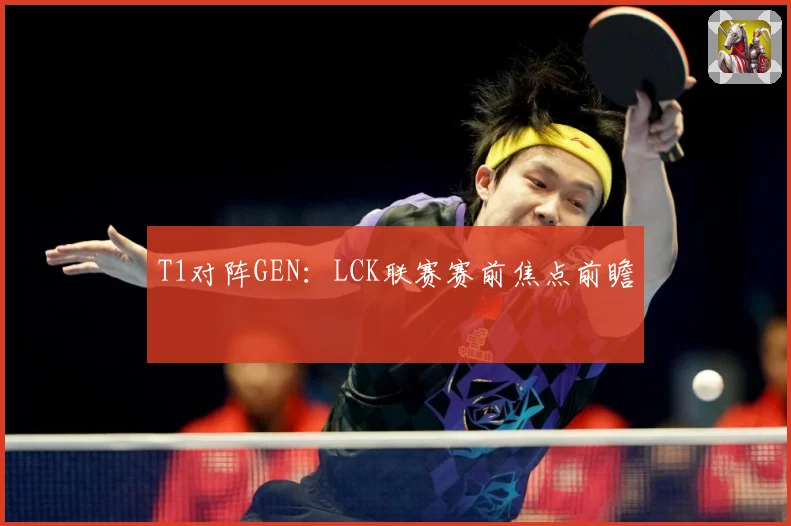T1对阵GEN：LCK联赛赛前焦点前瞻