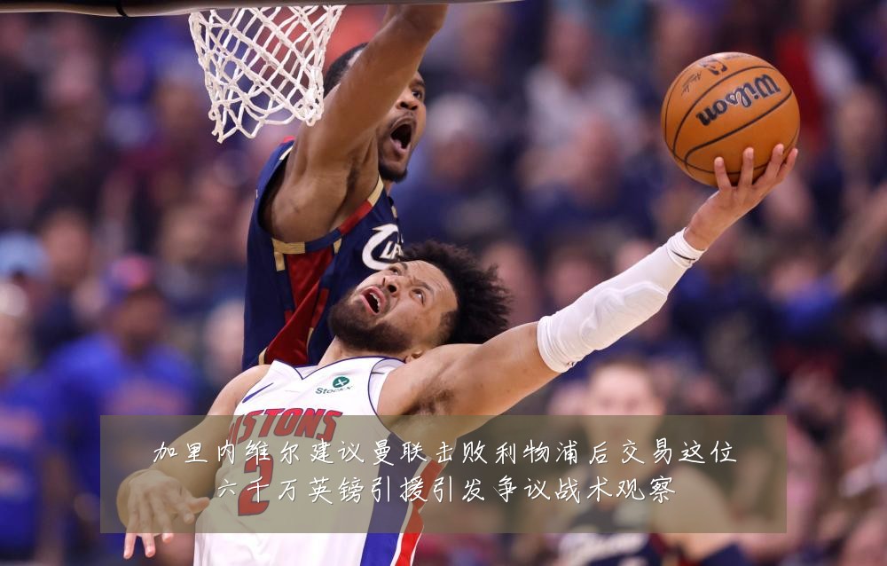 加里内维尔建议曼联击败利物浦后交易这位六千万英镑引援引发争议战术观察