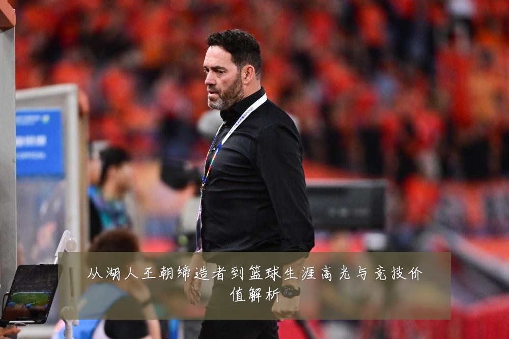 从湖人王朝缔造者到篮球生涯高光与竞技价值解析